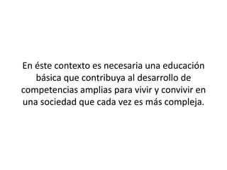 En éste contexto es necesaria una educación
   básica que contribuya al desarrollo de
competencias amplias para vivir y convivir en
una sociedad que cada vez es más compleja.
 