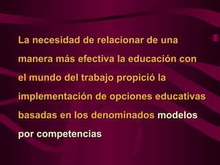 La necesidad de relacionar de una
manera más efectiva la educación con
el mundo del trabajo propició la
implementación de opciones educativas
basadas en los denominados modelos
por competencias
 