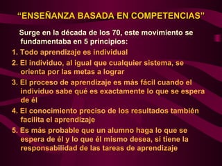 “ENSEÑANZA BASADA EN COMPETENCIAS”
   Surge en la década de los 70, este movimiento se
   fundamentaba en 5 principios:
1. Todo aprendizaje es individual
2. El individuo, al igual que cualquier sistema, se
   orienta por las metas a lograr
3. El proceso de aprendizaje es más fácil cuando el
   individuo sabe qué es exactamente lo que se espera
   de él
4. El conocimiento preciso de los resultados también
   facilita el aprendizaje
5. Es más probable que un alumno haga lo que se
   espera de él y lo que él mismo desea, si tiene la
   responsabilidad de las tareas de aprendizaje
 