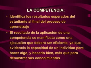 LA COMPETENCIA:
• Identifica los resultados esperados del
  estudiante al final del proceso de
  aprendizaje
• El resultado de la aplicación de una
  competencia se manifiesta como una
  ejecución que deberá ser eficiente, ya que
  evidencia la capacidad de un individuo para
  hacer algo, y hacerlo bien, más que para
  demostrar sus conocimientos
 