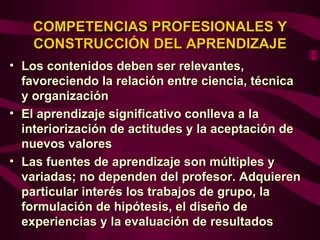 COMPETENCIAS PROFESIONALES Y
   CONSTRUCCIÓN DEL APRENDIZAJE
• Los contenidos deben ser relevantes,
  favoreciendo la relación entre ciencia, técnica
  y organización
• El aprendizaje significativo conlleva a la
  interiorización de actitudes y la aceptación de
  nuevos valores
• Las fuentes de aprendizaje son múltiples y
  variadas; no dependen del profesor. Adquieren
  particular interés los trabajos de grupo, la
  formulación de hipótesis, el diseño de
  experiencias y la evaluación de resultados
 