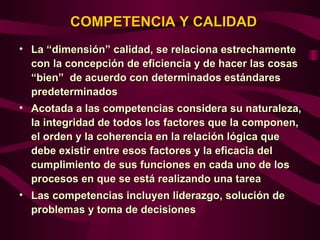 COMPETENCIA Y CALIDAD
• La “dimensión” calidad, se relaciona estrechamente
  con la concepción de eficiencia y de hacer las cosas
  “bien” de acuerdo con determinados estándares
  predeterminados
• Acotada a las competencias considera su naturaleza,
  la integridad de todos los factores que la componen,
  el orden y la coherencia en la relación lógica que
  debe existir entre esos factores y la eficacia del
  cumplimiento de sus funciones en cada uno de los
  procesos en que se está realizando una tarea
• Las competencias incluyen liderazgo, solución de
  problemas y toma de decisiones
 