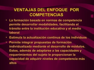 VENTAJAS DEL ENFOQUE POR
           COMPETENCIAS
• La formación basada en normas de competencia
  permite desarrollar modalidades, facilitando el
  tránsito entre la institución educativa y el medio
  laboral
• Estimula la actualización continua de los individuos
• Permite integrar propuestas de formación
  individualizada mediante el desarrollo de módulos.
  Estos, además de adaptarse a las capacidades y
  requerimientos del sujeto le proporcionan la
  capacidad de adquirir niveles de competencia más
  altos
 