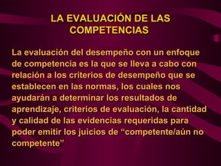 LA EVALUACIÓN DE LAS
            COMPETENCIAS

La evaluación del desempeño con un enfoque
de competencia es la que se lleva a cabo con
relación a los criterios de desempeño que se
establecen en las normas, los cuales nos
ayudarán a determinar los resultados de
aprendizaje, criterios de evaluación, la cantidad
y calidad de las evidencias requeridas para
poder emitir los juicios de “competente/aún no
competente”
 