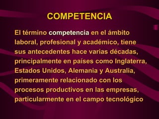 COMPETENCIA
El término competencia en el ámbito
laboral, profesional y académico, tiene
sus antecedentes hace varias décadas,
principalmente en países como Inglaterra,
Estados Unidos, Alemania y Australia,
primeramente relacionado con los
procesos productivos en las empresas,
particularmente en el campo tecnológico
 