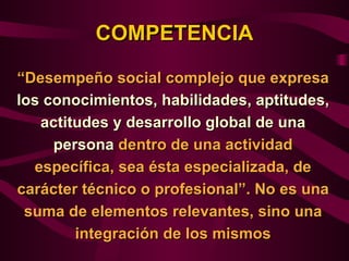 COMPETENCIA

“Desempeño social complejo que expresa
los conocimientos, habilidades, aptitudes,
   actitudes y desarrollo global de una
     persona dentro de una actividad
  específica, sea ésta especializada, de
carácter técnico o profesional”. No es una
 suma de elementos relevantes, sino una
        integración de los mismos
 