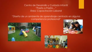 Centro de Desarrollo y Cuidado Infantil 
“Pasito a Pasito…” 
Área: Capacitación Laboral 
“Diseño de un ambiente de aprendizaje centrado en alguna 
competencia profesional” 
 