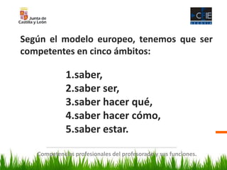 Competencias profesionales del profesorado y sus funciones.
Según el modelo europeo, tenemos que ser
competentes en cinco ámbitos:
1.saber,
2.saber ser,
3.saber hacer qué,
4.saber hacer cómo,
5.saber estar.
 