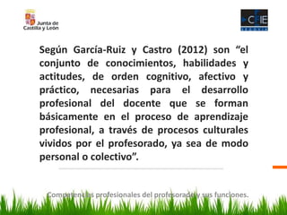 Competencias profesionales del profesorado y sus funciones.
Según García-Ruiz y Castro (2012) son “el
conjunto de conocimientos, habilidades y
actitudes, de orden cognitivo, afectivo y
práctico, necesarias para el desarrollo
profesional del docente que se forman
básicamente en el proceso de aprendizaje
profesional, a través de procesos culturales
vividos por el profesorado, ya sea de modo
personal o colectivo”.
 