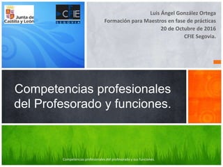 Luis Ángel González Ortega
Formación para Maestros en fase de prácticas
20 de Octubre de 2016
CFIE Segovia.
Competencias profesionales
del Profesorado y funciones.
Competencias profesionales del profesorado y sus funciones.
 