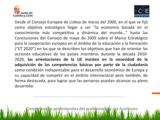 Competencias profesionales del profesorado y sus funciones.
Desde el Consejo Europeo de Lisboa de marzo del 2000, en el que se fijó
como objetivo estratégico llegar a ser “la economía basada en el
conocimiento más competitiva y dinámica del mundo...” hasta las
Conclusiones del Consejo de mayo de 2009 sobre el Marco Estratégico
para la cooperación europea en el ámbito de la educación y la formación
(“ET 2020”) en las que se describen los objetivos que han de orientar las
acciones educativas de los países miembros durante la década 2010-
2020, las orientaciones de la UE insisten en la necesidad de la
adquisición de las competencias básicas por parte de la ciudadanía
como condición indispensable para el desarrollo económico de Europa y
su capacidad de competir en el ámbito internacional pero también, de
forma destacada, para lograr que las personas puedan alcanzar su pleno
desarrollo.
 