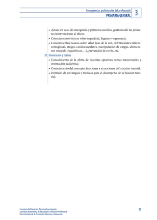 Competencias profesionales del profesorado
                                                                                   PrIMArIA GENErAl           3
                                   •	 Actuar en caso de emergencia y primeros auxilios, gestionando las prime-
                                      ras intervenciones al efecto.
                                   •	 Conocimientos básicos sobre seguridad, higiene y ergonomía.
                                   •	 Conocimientos básicos sobre salud (uso de la voz, enfermedades infecto-
                                      contagiosas, riesgos cardiovasculares, manipulación de cargas, alteracio-
                                      nes músculo-esqueléticas, …), prevención de estrés, etc.
                              27. Orientación y tutoría
                                   •	 Conocimiento de la oferta de materias optativas; temas transversales y
                                      orientación académica
                                   •	 Conocimiento del concepto, funciones y actuaciones de la acción tutorial.
                                   •	 Dominio de estrategias y técnicas para el desempeño de la función tuto-
                                      rial.




Consejería de Educación, Ciencia e Investigación                                                                  37
Secretaría Autonómica de Educación y Formación Profesional
Dirección General de Promoción Educativa e Innovación
 