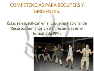 COMPETENCIAS PARA SCOUTERS Y
         DIRIGENTES:

Éstas se especifican en el Esquema Nacional de
  Recursos humanos y están resumidas en el
                formato de PPF .
 