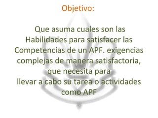 Objetivo:

      Que asuma cuales son las
    Habilidades para satisfacer las
Competencias de un APF. exigencias
 complejas de manera satisfactoria,
           que necesita para
 llevar a cabo su tarea o actividades
              como APF
 