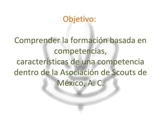 Objetivo:

Comprender la formación basada en
            competencias,
 características de una competencia
dentro de la Asociación de Scouts de
             México, A. C.
 