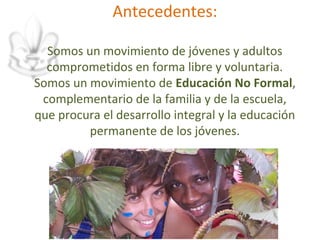 Antecedentes:

  Somos un movimiento de jóvenes y adultos
  comprometidos en forma libre y voluntaria.
Somos un movimiento de Educación No Formal,
 complementario de la familia y de la escuela,
que procura el desarrollo integral y la educación
         permanente de los jóvenes.
 