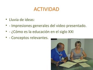 ACTIVIDAD
•   Lluvia de ideas:
•   - Impresiones generales del video presentado.
•   - ¿Cómo es la educación en el siglo XXI
•   - Conceptos relevantes.
 