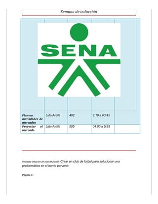 Semana de inducción




Planear        Lida Ardila            402                2:10 a 03:45
actividades de
mercadeo
Proyectar el Lida Ardila              505                04:00 a 5:35
mercado




Proyecto creación de club de futbol: Crear un club de futbol para solucionar una
problemática en el barrio porvenir.

Página 11
 