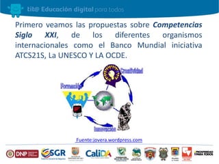 Primero veamos las propuestas sobre Competencias
Siglo XXI, de los diferentes organismos
internacionales como el Banco Mundial iniciativa
ATCS21S, La UNESCO Y LA OCDE.
Fuente:jovera.wordpress.com
 