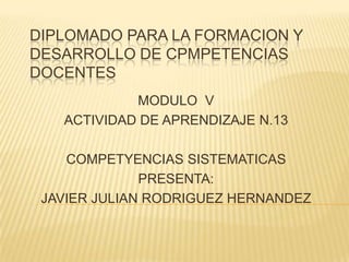 DIPLOMADO PARA LA FORMACION Y
DESARROLLO DE CPMPETENCIAS
DOCENTES
            MODULO V
   ACTIVIDAD DE APRENDIZAJE N.13

    COMPETYENCIAS SISTEMATICAS
              PRESENTA:
 JAVIER JULIAN RODRIGUEZ HERNANDEZ
 
