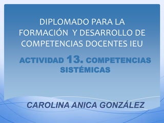 DIPLOMADO PARA LA
FORMACIÓN Y DESARROLLO DE
 COMPETENCIAS DOCENTES IEU
ACTIVIDAD 13. COMPETENCIAS
        SISTÉMICAS



 CAROLINA ANICA GONZÁLEZ
 