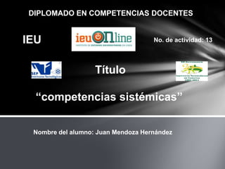 DIPLOMADO EN COMPETENCIAS DOCENTES


IEU                                 No. de actividad: 13




                   Título

  “competencias sistémicas”

 Nombre del alumno: Juan Mendoza Hernández
 