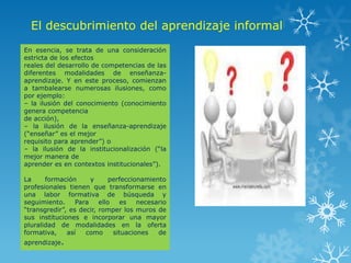 El descubrimiento del aprendizaje informal
En esencia, se trata de una consideración
estricta de los efectos
reales del desarrollo de competencias de las
diferentes modalidades de enseñanza-
aprendizaje. Y en este proceso, comienzan
a tambalearse numerosas ilusiones, como
por ejemplo:
– la ilusión del conocimiento (conocimiento
genera competencia
de acción),
– la ilusión de la enseñanza-aprendizaje
(“enseñar” es el mejor
requisito para aprender”) o
– la ilusión de la institucionalización (“la
mejor manera de
aprender es en contextos institucionales”).

La     formación      y      perfeccionamiento
profesionales tienen que transformarse en
una labor formativa de búsqueda y
seguimiento.     Para    ello    es   necesario
“transgredir”, es decir, romper los muros de
sus instituciones e incorporar una mayor
pluralidad de modalidades en la oferta
formativa,    así   como      situaciones   de
aprendizaje.
 