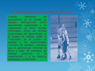 El aprendizaje en el puesto de trabajo
Cuando        hablamos       de
aprendizaje en el puesto de
trabajo    distinguimos   entre
aprendizaje organizado y no
organizado, es decir, formas
informales. Entre las formas
organizadas del aprendizaje en
el puesto de trabajo están la
“inducción” en el puesto de
trabajo y los denominados
“círculos de calidad”, mientras
que el aprendizaje informal se
lleva a cabo en procesos de
trabajo     externos    a     la
organización y a su entorno
pedagógico profesional.
 