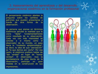 3. Asesoramiento del aprendizaje y del desarrollo
 organizacional sistémico en la formación profesional

El pensamiento sistémico plantea la
pregunta sobre los cambios de
patrones que pueden presentarse a
través   de  otra   forma   de   la
observación.

La persona que piensa en términos
sistémicos percibe la realidad que le
viene    “dada”     fundamentalmente
como resultado de su observación.
Cada vez con más intensidad se
concibe a sí mismo como el
observador de su mundo, un paso
hacia la “modestia epistemológica”,
es decir, la idea de que “percepción”
es “lo que damos por cierto”. Por esa
razón, el sistémico prefiere hablar de
“dar verdad” en lugar de “tomar
verdad”. El observador, reza la
quintaesencia de esta teoría de la
observación,     participa  en    gran
medida en la construcción de sus
impresiones.
 