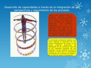 Desarrollo de capacidades a través de la integración de las
       perspectivas y seguimiento de los procesos
                                   Desde hace algunos años la
                                   expresión     Capacity     building
                                   (desarrollo de capacidades) ya
                                   no se define en el sentido de
                                   mero “aumento del potencial
                                   innovador”       del     individuo,
                                   cooperación      (p.     ej.,    en
                                   organizaciones) y redes (p. ej.,
                                   regiones), sino que se ha
                                   afianzado un significado mucho
                                   más amplio que Fullan, experto
                                   en desarrollo escolar, denomina
                                   “multifacético” (Fullan, 2006).


                                  La formación profesional siempre tuvo
                                  como objetivo el desarrollo de una
                                  amplia competencia de acción. La de
                                  acción    pretende    desarrollar   las
                                  habilidades de los individuos más allá
                                  de los requisitos previstos de una
                                  profesión, ya que también se trata de
                                  preparar a éstos para un desempeño
                                  competente en el puesto de trabajo y
                                  en su entorno social y empresarial.
 