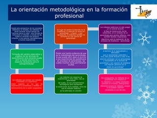 La orientación metodológica en la formación
                profesional
                                                                                         Los métodos sistémicos no sólo juegan
Desde esta perspectiva de los conceptos                                                          un rol central durante
  didácticos no lineales, los métodos no       En lugar de centrar la atención en la
     serán durante mucho tiempo los            enseñanza, la atención se centra en            la fase de construcción de los
“caminos hacia la meta”, sino formas de            aprendizaje – a lograr,- y por           contenidos, en el contexto de un
 motivación e irritación, a través de las      apropiación, la didáctica también se      aprendizaje para adultos reflexivo, sino
      cuales lo conocido nos produce                convierte en una ciencia del             también facilitan importantes
irritación y nos acercan inevitablemente                    aprendizaje.
          a nuevas experiencias                                                           algoritmos para la realización de los
                                                                                          procesos de enseñanza - aprendizaje




                                                                                             el dominio de lo especializado y
                                              Existe una fuerte evidencia de que                       demuestra
“A través del cambio sistemático y                                                           que un aprendizaje sostenible y
                                              es la metodología del aprendizaje,
    creativo de las técnicas de                                                           vivo, sólo puede llevarse a cabo si los
                                              la que puede abrir paso al alumno
escenificación el/la docente puede
                                              a sus experiencias de autoeficacia         alumnos participan con su personalidad
    abrir a los/las alumnos los                                                              y necesidades en el proceso de
                                                en procesos de aprendizaje, las
    espacios necesarios para el
                                              cuáles muchas veces permanecen             aprendizaje y son capaces de establecer
         autoaprendizaje”
                                                            ocultas                           una relación personal con el
                                                                                                 objeto de aprendizaje”




                                                  Los métodos son espacios de
                                                                                          Por consiguiente, los métodos de un
                                                experiencias y como tales, vías de
 Los métodos que activan son métodos                                                          aprendizaje vivo integran el
                                                           aprendizaje
      orientados a la experiencia.                                                        Yo, Nosotros y Lo (véase interacción
                                                del sujeto, no son procedimientos
Crean   espacios    en     los   que     se                                               centrada en el tema), distinguiendo
                                                  tecnológicos para representar
experiencia la autoeficacia y facilitan el                                               diferentes grupos de métodos, aunque
                                              la construcción de la realidad, como los
entrenamiento de la acción cooperativa.                                                          no se puedan delimitar
                                                     que la tradición didáctica
                                                                                               claramente el uno del otro
                                                   se ha esforzado en concebir.
 