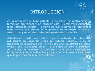 INTRODUCCION

en la actualidad se hace patente la necesidad de replantearse la
formación profesional y no concebir ésta (únicamente) como una
mera formación técnica, lo cierto es que la formación profesional
tiene mucho que ofrecer en el proceso de búsqueda de nuevas
alternativas para un desarrollo de competencias sostenible.

Actualmente, cada vez cobra más importancia la idea del
autocontrol en todas las áreas del sistema educativo y en el
desarrollo de la sociedad civil: el individuo debe desarrollar de forma
integral sus habilidades de tal manera que no sólo le permitan
afrontar los permanentes cambios de los mercados de trabajo de
forma autónoma, sino también aprender a conformar los cambios
que se producen en su mundo cotidiano.
 