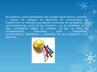 No obstante, estas habilidades sólo pueden desarrollarse, siempre
y cuando los métodos de desarrollo de competencias se
transformen en métodos que apoyen el proceso de apropiación del
conocimiento por parte de los alumnos y no se sustenten en la
idea, (entretanto objeto de críticas), de que se trata de
procedimientos        adecuados          para        “transportar”
conocimientos, habilidades y destrezas de los profesores a los
alumnos.
 