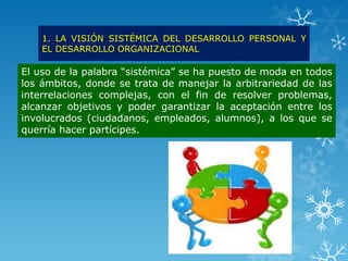 1. LA VISIÓN SISTÉMICA DEL DESARROLLO PERSONAL Y
    EL DESARROLLO ORGANIZACIONAL

El uso de la palabra “sistémica” se ha puesto de moda en todos
los ámbitos, donde se trata de manejar la arbitrariedad de las
interrelaciones complejas, con el fin de resolver problemas,
alcanzar objetivos y poder garantizar la aceptación entre los
involucrados (ciudadanos, empleados, alumnos), a los que se
querría hacer partícipes.
 