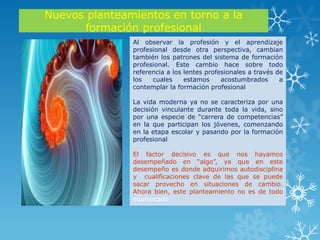 Nuevos planteamientos en torno a la
      formación profesional
               Al observar la profesión y el aprendizaje
               profesional desde otra perspectiva, cambian
               también los patrones del sistema de formación
               profesional. Este cambio hace sobre todo
               referencia a los lentes profesionales a través de
               los   cuales     estamos     acostumbrados      a
               contemplar la formación profesional

               La vida moderna ya no se caracteriza por una
               decisión vinculante durante toda la vida, sino
               por una especie de “carrera de competencias”
               en la que participan los jóvenes, comenzando
               en la etapa escolar y pasando por la formación
               profesional

               El factor decisivo es que nos hayamos
               desempeñado en “algo”, ya que en este
               desempeño es donde adquirimos autodisciplina
               y cualificaciones clave de las que se puede
               sacar provecho en situaciones de cambio.
               Ahora bien, este planteamiento no es de todo
               equivocado
 