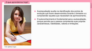 2024_AF_V1
O que aprendemos hoje?
● Aautoavaliação auxilia na identificação dos pontos de
evolução que foram desenvolvidos durante o bimestre e a
compreender aqueles que necessitam de aprimoramento;
● O autoconhecimento é fundamental para a autoavaliação,
porque permite que a pessoa compreenda suas próprias
características, habilidades, valores e limitações.
Fonte: @Getty Images
 