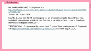 2024_AF_V1
Referências
DICIONÁRIO MICHAELIS. Disponível em:
https://michaelis.uol.com.br/moderno-portugues/busca/portugues-brasileiro/autoavalia%C3%
A7%C3%A3o/
Acesso em: 10 jun. 2024
LEMOV, D. Aula nota 10: 49 técnicas para ser um professor campeão de audiência. Trad.
Leda Beck; consultoria e revisão técnica Guiomar N. de Mello e Paula Louzano. São Paulo:
Da Prosa: Fundação Lemann, 2011.
YÁZIGI OFICIAL. Competência Socioemocional: O que é? Qual sua importância? Disponível
em: https://www.youtube.com/watch?v=QjPrwmCPXik Acesso em: 26 jun. 2024,
 