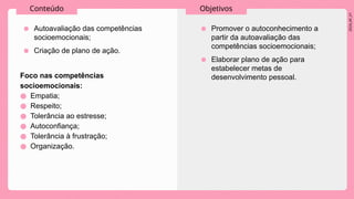 2024_AF_V1
Conteúdo Objetivos
● Autoavaliação das competências
socioemocionais;
● Criação de plano de ação.
● Promover o autoconhecimento a
partir da autoavaliação das
competências socioemocionais;
● Elaborar plano de ação para
estabelecer metas de
desenvolvimento pessoal.
Foco nas competências
socioemocionais:
● Empatia;
● Respeito;
● Tolerância ao estresse;
● Autoconfiança;
● Tolerância à frustração;
● Organização.
 