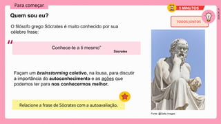 2024_AF_V1
Para começar
O filósofo grego Sócrates é muito conhecido por sua
célebre frase:
Quem sou eu?
5 MINUTOS
Conhece-te a ti mesmo”
“
TODOS JUNTOS
Sócrates
Relacione a frase de Sócrates com a autoavaliação.
Façam um brainstorming coletivo, na lousa, para discutir
a importância do autoconhecimento e as ações que
podemos ter para nos conhecermos melhor.
Fonte: @Getty Images
 