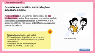 2024_AF_V1
Foco no conteúdo
A autoavaliação é uma grande oportunidade de nos
conhecermos melhor. Esse momento nos conduz a refletir
sobre nosso autodesenvolvimento, quem somos, o que
gostamos, além de nos ajudar a identificar nossos pontos
fortes e de melhoria.
Relembre os conceitos: autoavaliação e
autoconhecimento
Autoavaliação (au·to·a·va·li·a·ção)
Sf. Procedimento de avaliar-se por si mesmo;
ponderação das medidas do próprio grau de
desempenho.
Etimologia: der. de autoavaliar+ção.
Fonte: DICIONÁRIO MICHAELIS,
CONTINUA
Fonte: @Getty Images
 