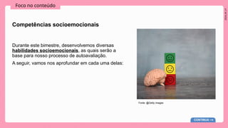 2024_AF_V1
Foco no conteúdo
Competências socioemocionais
Durante este bimestre, desenvolvemos diversas
habilidades socioemocionais, as quais serão a
base para nosso processo de autoavaliação.
A seguir, vamos nos aprofundar em cada uma delas:
CONTINUA
Fonte: @Getty Images
 