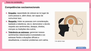 2024_AF_V1
Foco no conteúdo
Competências socioemocionais
● Empatia: capacidade de colocar-se no lugar da
outra pessoa e, além disso, ser capaz de
comunicar isso;
● Respeito: tratar as pessoas com consideração,
lealdade e tolerância, isto é, demonstrar o devido
respeito aos sentimentos, desejos, direitos,
crenças ou tradições dos outros;
● Tolerância ao estresse: gerenciar nossos
sentimentos relacionados à ansiedade e ao
estresse frente a situações difíceis e
desafiadoras, e resolver problemas com calma.
CONTINUA
Fonte: @Getty Images
 