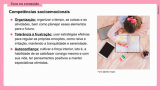 2024_AF_V1
Foco no conteúdo
Competências socioemocionais
● Organização: organizar o tempo, as coisas e as
atividades, bem como planejar esses elementos
para o futuro;
● Tolerância à frustração: usar estratégias efetivas
para regular as próprias emoções, como raiva e
irritação, mantendo a tranquilidade e serenidade;
● Autoconfiança: cultivar a força interior, isto é, a
habilidade de se satisfazer consigo mesmo e com
sua vida, ter pensamentos positivos e manter
expectativas otimistas​
.
Fonte: @Getty Images
 