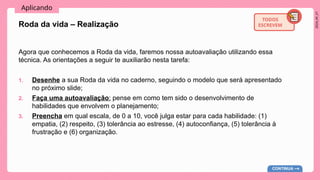 2024_AF_V1
Aplicando
TODOS
ESCREVEM
Agora que conhecemos a Roda da vida, faremos nossa autoavaliação utilizando essa
técnica. As orientações a seguir te auxiliarão nesta tarefa:
1. Desenhe a sua Roda da vida no caderno, seguindo o modelo que será apresentado
no próximo slide;
2. Faça uma autoavaliação: pense em como tem sido o desenvolvimento de
habilidades que envolvem o planejamento;
3. Preencha em qual escala, de 0 a 10, você julga estar para cada habilidade: (1)
empatia, (2) respeito, (3) tolerância ao estresse, (4) autoconfiança, (5) tolerância à
frustração e (6) organização.
Roda da vida – Realização
CONTINUA
 