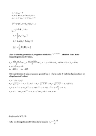 19;415;4
11,47;4
4;3
5545
3323
11
=+=+=
=+=+=
+= −
aaaa
aaaa
aa n
{ na }={3,7,11,15,19,23,27…}
b)
,...16_,,4,2,1,
2
1
...}16,8,4,2,1,
2
1
{}{
8;2.4;2.
2.;
2
1
5545
11
=
===
== −
n
nn
a
aaaa
aaa
Dado el término general de la progresión aritmética
an=4n+ 5
. Halla la suma de los
cincuenta primeros términos.
2055200
954
52505125125)2059.(25
2
)2059.(50
2
).(
5050
11
50505050
1
=→+=
=→+=
=→+=→+=→
+
=→
+
=
aa
aa
SSSS
aan
S n
n
El tercer término de una progresión geométrica es 12 y la razón 2. Calcula el producto de los
seis primeros términos.
9632.32.32.3.
3
4
12
2.122.12..
)2.3()2.3()3.2.3()96.3().(
?¿;2;12
66
5
6
16
6
1
1
11
2
1
31
1
31
31
352
6
652
6
65
6
6
61
63
=→=→=→=→=
=→=→=→=→=→=
=→=→=→=→=
==
−−
−−−−
aaaaraa
aaaaraaraa
PPPPaaP
Pra
n
n
kn
kn
n
nn
Sergio Antón Nº 5 3ºB
Halla los cinco primeros términos de la sucesión
1
12n
+n
=cn
−
 