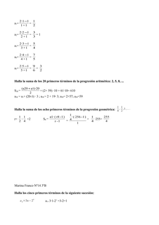 a1=
11
12·1
+
−
=
2
1
a2=
12
12·2
+
−
=
3
3
= 1
a3=
13
12·3
+
−
=
4
5
a4=
14
12·4
+
−
=
5
7
a5=
15
12·5
+
−
=
6
9
=
2
3
Halla la suma de los 20 primeros términos de la progresión aritmética: 2, 5, 8, ...
S20
2
a1)·20(a20 +
= = (2+ 59) ·10 = 61·10= 610
a20 = a1+ (20-1) · 3 ; a20 = 2 + 19· 3; a20= 2+57; a20=59
Halla la suma de los ocho primeros términos de la progresión geométrica:
1
4
,
1
2
,1 ,...
r=
4
1
:
2
1
=2 S8
1-r
)1-r8(a1·
=
1
)1-256(·
4
1
=
=
4
1
·255=
4
255
Marina Franco Nº14 3ºB
Halla los cinco primeros términos de la siguiente sucesión:
an=3n−2n
a1= 3·1-21
=3-2=1
 