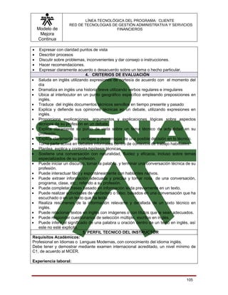 LÍNEA TECNOLÓGICA DEL PROGRAMA: CLIENTE
                    RED DE TECNOLOGIAS DE GESTIÓN ADMINISTRATIVA Y SERVICIOS
    Modelo de                            FINANCIEROS
     Mejora
    Continua

•   Expresar con claridad puntos de vista
•   Describir procesos
•   Discutir sobre problemas, inconvenientes y dar consejo o instrucciones.
•   Hacer recomendaciones.
•   Expresar claramente acuerdo o desacuerdo sobre un tema o hecho particular.
                              4. CRITERIOS DE EVALUACIÓN
• Saluda en inglés utilizando expresiones de cortesía de acuerdo con el momento del
   día
• Dramatiza en inglés una historia breve utilizando verbos regulares e irregulares
• Ubica al interlocutor en un punto geográfico específico empleando preposiciones en
   inglés.
• Traduce del inglés documentos técnicos sencillos en tiempo presente y pasado
• Explica y defiende sus opiniones técnicas en un debate, utilizando expresiones en
   inglés.
• Proporciona explicaciones, argumentos y explicaciones lógicas sobre aspectos
   técnicos de su profesión en un debate.
• Explica claramente su punto de vista sobre un tema técnico de actualidad en su
   profesión.
• Explica claramente las ventajas y desventajas de una posible decisión en lo técnico.
• Toma parte activa en debates informales dentro de contextos de trabajo habituales.
• Plantea, explica y contesta hipótesis técnicas.
• Sostiene una conversación con naturalidad, fluidez y eficacia, incluso sobre temas
   especializados de su profesión.
• Puede iniciar un discurso, tomar la palabra, y terminar una conversación técnica de su
   profesión.
• Puede interactuar fácil y espontáneamente con hablantes nativos.
• Puede extraer información adecuada y precisa y tomar nota de una conversación,
   programa, clase, etc.; referido a su profesión.
• Puede completar frases basado en información leída previamente en un texto.
• Puede realizar actividades de verdadero o falso, basados en una conversación que ha
   escuchado o en un texto que ha leído.
• Realiza resúmenes de la información relevante y detallada de un texto técnico en
   inglés.
• Puede relacionar textos en inglés con imágenes o con títulos que le sean adecuados.
• Puede responder cuestionarios de selección múltiple, escritos en inglés.
• Puede inferir el significado de una palabra u oración dentro de un texto en inglés, así
   este no esté explicito.
                            5. PERFIL TECNICO DEL INSTRUCTOR
Requisitos Académicos:
Profesional en Idiomas o Lenguas Modernas, con conocimiento del idioma inglés.
Debe tener y demostrar mediante examen internacional acreditado, un nivel mínimo de
C1, de acuerdo al MCER.

Experiencia laboral:



                                                                                    105
 