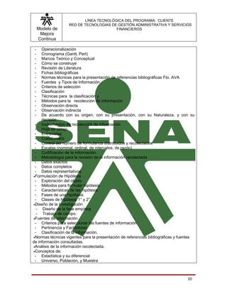 LÍNEA TECNOLÓGICA DEL PROGRAMA: CLIENTE
                   RED DE TECNOLOGIAS DE GESTIÓN ADMINISTRATIVA Y SERVICIOS
     Modelo de                          FINANCIEROS
      Mejora
     Continua

 -   Operacionalización
 -   Cronograma (Gantt, Pert)
 -   Marcos Teórico y Conceptual
 -   Cómo se construye
 -   Revisión de Literatura
 -   Fichas bibliográficas
 -   Normas técnicas para la presentación de referencias bibliográficas Fto. AVA
 -   Fuentes y Tipos de Información
 -   Criterios de selección
 -   Clasificación
 -   Técnicas para la clasificación y
 -   Métodos para la recolección de información
 -   Observación directa
 -   Observación indirecta
 -   De acuerdo con su origen, con su presentación, con su Naturaleza, y con su
     decisión
 - Instrumentos de recolección de información
 - Hoja de cotejo
 - Entrevistas
 - Cuestionario
 - Control del número de formularios distribuidos y recolectados
 - Escalas (nominal, ordinal, de intervalos, de razón)
 - Codificación de la información
 - Metodología para la revisión de la información recolectada
 - Datos exactos
 - Datos completos
 - Datos representativos.
•Formulación de Hipótesis
 - Exploración del objeto
 - Métodos para formular hipótesis
 - Características de las hipótesis
 - Fases de una hipótesis
 - Clases de hipótesis 1° y 2°
•Diseño de la Investigación
  - Diseño de la fase empírica
  - Trabajo de campo.
•Fuentes de información
 - Criterios para seleccionar las fuentes de información
 - Pertinencia y Factibilidad
 - Clasificación de la información.
•Normas técnicas vigentes para la presentación de referencias bibliográficas y fuentes
de información consultadas.
•Análisis de la información recolectada.
•Conceptos de:
 - Estadística y su diferencial
 - Universo, Población, y Muestra



                                                                                  20
 