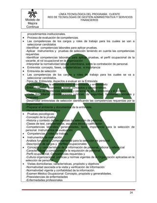 LÍNEA TECNOLÓGICA DEL PROGRAMA: CLIENTE
                     RED DE TECNOLOGIAS DE GESTIÓN ADMINISTRATIVA Y SERVICIOS
    Modelo de                             FINANCIEROS
     Mejora
    Continua

      procedimientos institucionales.
•     Proceso de evaluación de competencias.
•     Las competencias de los cargos y roles de trabajo para los cuales se van a
      seleccionar candidatos
    -Identificar competencias laborales para aplicar pruebas.
    -Aplicar instrumentos y pruebas de selección teniendo en cuenta las competencias
    requeridas
    -Identificar competencias laborales para aplicar pruebas, el perfil ocupacional de la
    vacante, el rol ocupacional en la organización
    -Interpretar la normatividad laboral colombiana, sobre la contratación de personal.
•     Entrevista: concepto, fases, características, e importancia
•     Entrevista de selección
•     Las competencias de los cargos y roles de trabajo para los cuales se va a
      seleccionar candidatos.
    -Tipos de Entrevista. Aspectos a evaluar en la Entrevista
    -Preparación para la entrevista como entrevistador y entrevistado
    -Entorno familiar, económico, social: conceptos y características.
    -Importancia de referencias laborales y personales, en la entrevista y el proceso.
    -Visita domiciliaria: consideraciones jurídicas, de seguridad, familiares, sociales y
    generales
    -Desarrollar entrevistas de selección identificando las competencias requeridas por la
    Organización.
    -Preparar el ambiente y documentos de la entrevista.
    -Herramientas tecnológicas
•     Pruebas psicológicas:
    -Concepto de la prueba.
    -Historia y contexto del las pruebas de selección de personal
    -Clases de test, características, aspectos éticos y calificación
    -Competencias laborales: generalidades, tipos, importancia para la selección de
    personal. Instrumentos de evaluación
•     Competencias y roles de trabajo.
•     Instrumentos de evaluación
    -Análisis funcional y Comportamental para la selección de personal
    -Descripción de cargos y Perfiles ocupacionales
•     Concepto y características de la información de personal, laboral y referencial
    -Características y condiciones de la requisición de personal
    -Perfil ocupacional; Competencias requeridas y
    -Cultura organizacional, políticas y normas vigentes de la Organización aplicadas en la
    selección de personal.
•     Visitas domiciliarias; características, propósito y objetivos
    -Normatividad asociada a la visita y verificación de Información
    -Normatividad vigente y confiabilidad de la información.
    -Examen Médico Ocupacional: Concepto, propósito y generalidades.
    -Preexistencias de enfermedades
    -Enfermedades profesionales



                                                                                       24
 