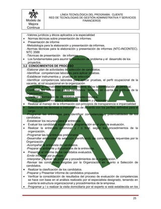 LÍNEA TECNOLÓGICA DEL PROGRAMA: CLIENTE
                    RED DE TECNOLOGIAS DE GESTIÓN ADMINISTRATIVA Y SERVICIOS
    Modelo de                            FINANCIEROS
     Mejora
    Continua

   -Valores jurídicos y éticos aplicados a la especialidad
•    Normas técnicas sobre presentación de informes:
•    Presentación de informe
   -Metodología para la elaboración y presentación de informes.
   -Normas técnicas para la elaboración y presentación de informes (NTC-INCONTEC).
   NTC 3588
   -Técnicas de presentación de informes
• Los fundamentales para asumir la resolución de problema y el desarrollo de los
     proyectos.
3.2 CONOCIMIENTOS DE PROCESO
   -Elaborar plan de actividades de selección de candidatos.
   -Identificar competencias laborales para aplicar pruebas.
   -Establecer instrumentos y pruebas de selección.
   -Identificar competencias laborales para aplicar pruebas, el perfil ocupacional de la
   vacante, el rol ocupacional en la organización
   -Interpretar la normatividad laboral colombiana, sobre la contratación de personal.
   -Confirmar las referencias de los candidatos teniendo en cuenta las políticas de la
   organización.
   - Verificar información de candidatos preseleccionados.
   -Verificar datos personales y referencias laborales y personales
• Realizar el manejo de la información con principios de transparencia e imparcialidad
• Seleccionar las técnicas e instrumentos de acuerdo con los perfiles definidos para el
     cargo
   -Programar las entrevistas para identificar competencias y potencialidades de los
   candidatos
   -Establecer los recursos para la entrevista
• Evaluar los candidatos siguiendo la programación en el plan de evaluación.
• Realizar la entrevista preliminar y / o final, según los procedimientos de la
     organización.
   -Programar las la entrevista preliminares.
   -Desarrollar entrevistas de selección identificando las competencias requeridas por la
   Organización.
   -Acompañar la entrevista de candidatos.
   -Preparar el ambiente y documentos de la entrevista.
• Presentar el informe de los candidatos evaluados.
   -Emitir informes por puntajes
   -Interpretar y aplicar las políticas y procedimientos de la organización.
   -Revisar las condiciones exigidas por la Organización en cuanto a Selección de
   candidatos.
• Realizar la clasificación de los candidatos.
   -Preparar y Presentar informe de candidatos propuestos
• Verificar la consolidación de resultados del proceso de evaluación de competencias
     se hace con base en el análisis realizado por el especialista designado, teniendo en
     cuenta la estructura organizacional y procedimientos de la empresa.
• Programar y / o realizar la visita domiciliaria por el experto si está establecida en los


                                                                                       25
 